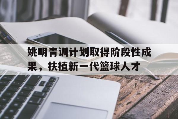 姚明青训计划取得阶段性成果，扶植新一代篮球人才的简单介绍